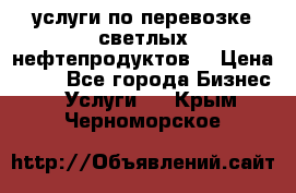 услуги по перевозке светлых нефтепродуктов  › Цена ­ 30 - Все города Бизнес » Услуги   . Крым,Черноморское